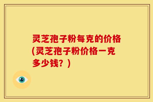 灵芝孢子粉每克的价格(灵芝孢子粉价格一克多少钱?)