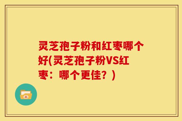 灵芝孢子粉和红枣哪个好(灵芝孢子粉VS红枣:哪个更佳?)