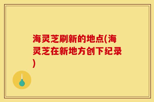 海灵芝刷新的地点(海灵芝在新地方创下纪录)
