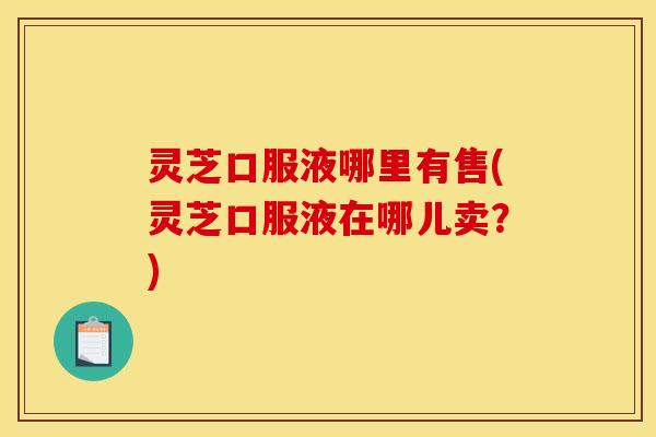 灵芝口服液哪里有售(灵芝口服液在哪儿卖?)