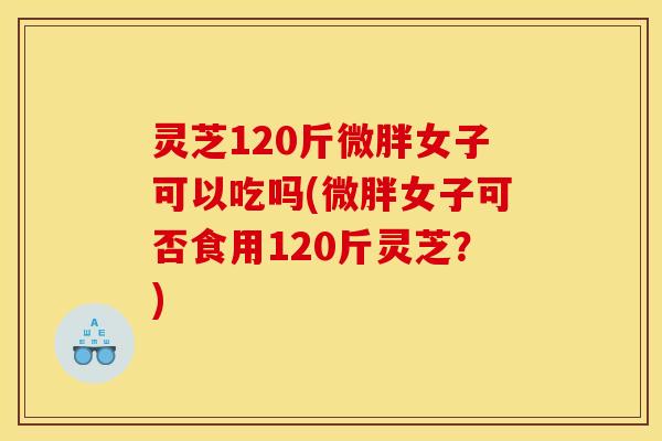 灵芝120斤微胖女子可以吃吗(微胖女子可否食用120斤灵芝?)