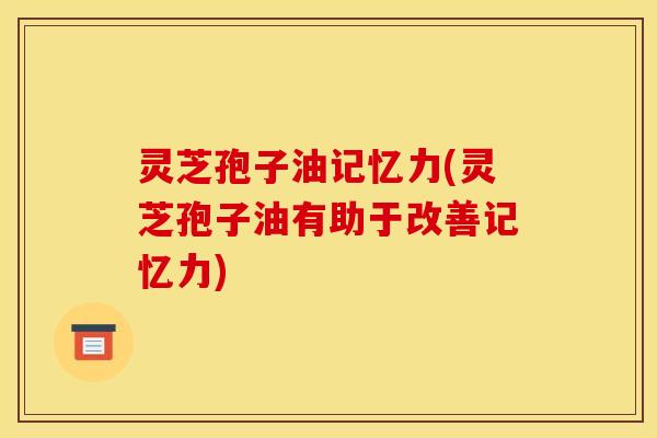 灵芝孢子油记忆力(灵芝孢子油有助于改善记忆力)