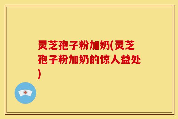 灵芝孢子粉加奶(灵芝孢子粉加奶的惊人益处)