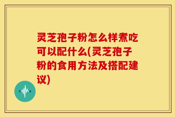 灵芝孢子粉怎么样煮吃可以配什么(灵芝孢子粉的食用方法及搭配建议)
