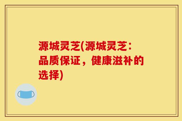 源城灵芝(源城灵芝:品质保证,健康滋补的选择)