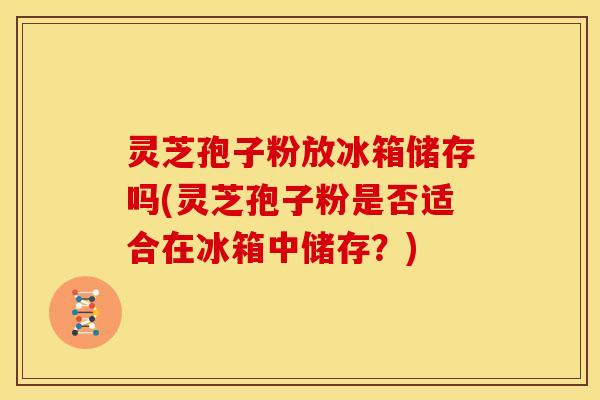 灵芝孢子粉放冰箱储存吗(灵芝孢子粉是否适合在冰箱中储存?)