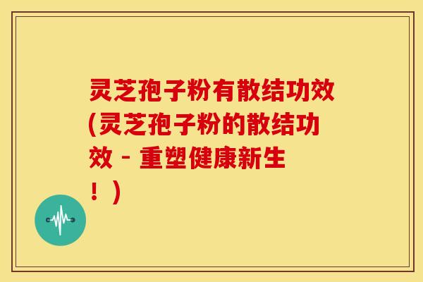 灵芝孢子粉有散结功效(灵芝孢子粉的散结功效 - 重塑健康新生！)