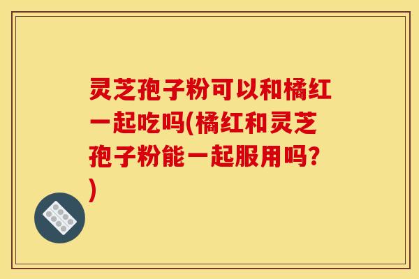 灵芝孢子粉可以和橘红一起吃吗(橘红和灵芝孢子粉能一起服用吗?)