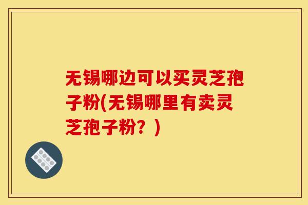 无锡哪边可以买灵芝孢子粉(无锡哪里有卖灵芝孢子粉？)