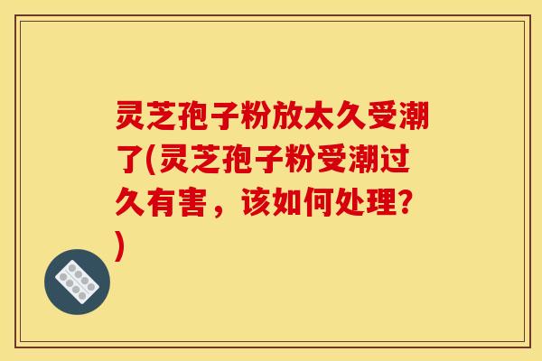 灵芝孢子粉放太久受潮了(灵芝孢子粉受潮过久有害，该如何处理？)