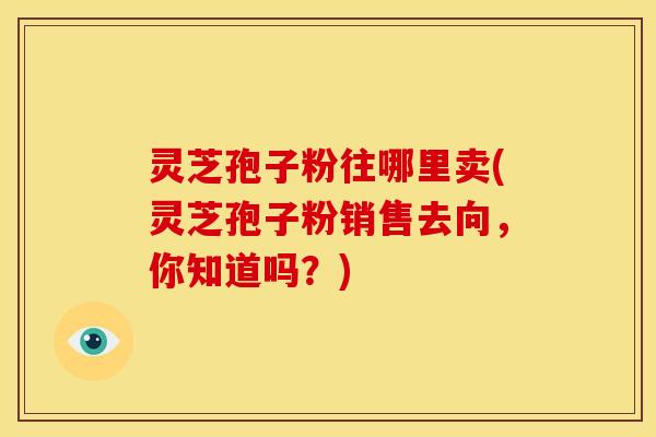 灵芝孢子粉往哪里卖(灵芝孢子粉销售去向,你知道吗?)