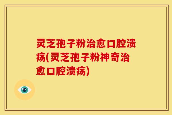 灵芝孢子粉治愈口腔溃疡(灵芝孢子粉神奇治愈口腔溃疡)