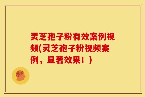 灵芝孢子粉有效案例视频(灵芝孢子粉视频案例,显著效果!)