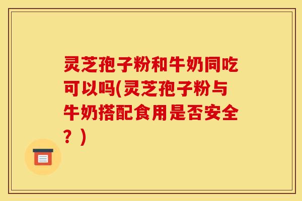 灵芝孢子粉和牛奶同吃可以吗(灵芝孢子粉与牛奶搭配食用是否安全?)