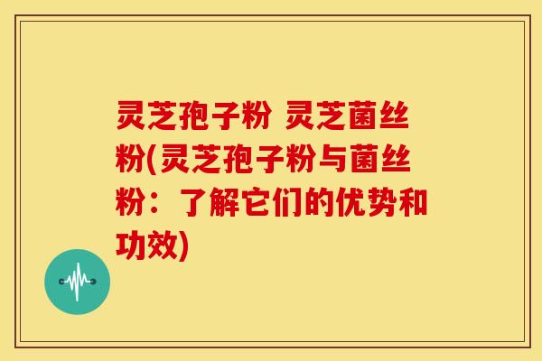 灵芝孢子粉 灵芝菌丝粉(灵芝孢子粉与菌丝粉：了解它们的优势和功效)