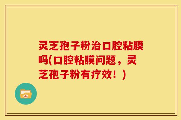 灵芝孢子粉治口腔粘膜吗(口腔粘膜问题,灵芝孢子粉有疗效!)