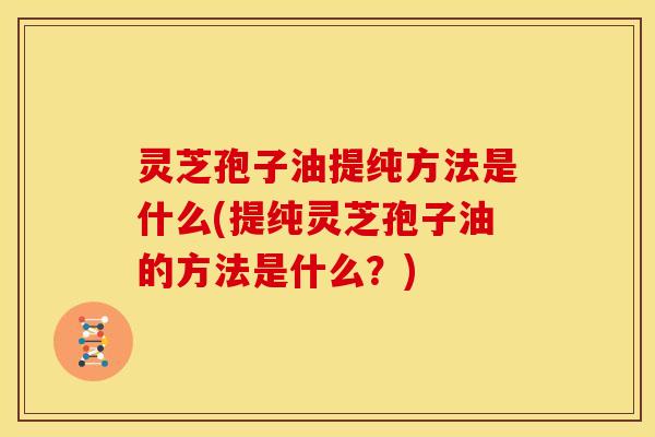 灵芝孢子油提纯方法是什么(提纯灵芝孢子油的方法是什么？)
