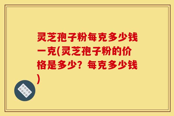 灵芝孢子粉每克多少钱一克(灵芝孢子粉的价格是多少?每克多少钱)