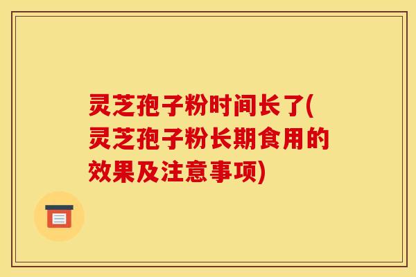 灵芝孢子粉时间长了(灵芝孢子粉长期食用的效果及注意事项)