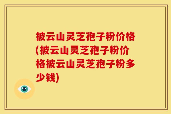 披云山灵芝孢子粉价格(披云山灵芝孢子粉价格披云山灵芝孢子粉多少钱)