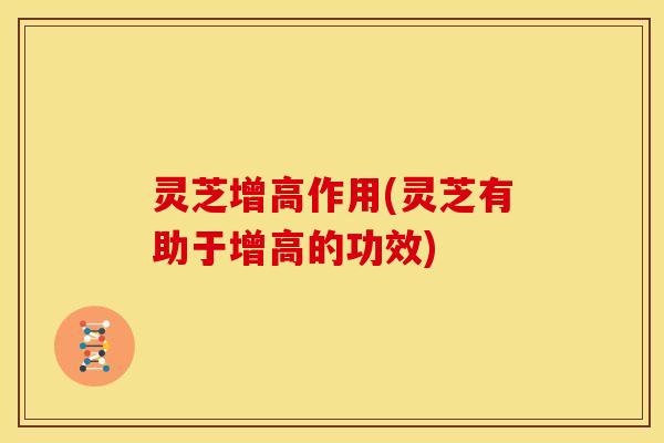 灵芝增高作用(灵芝有助于增高的功效)