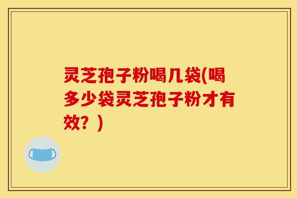 灵芝孢子粉喝几袋(喝多少袋灵芝孢子粉才有效？)