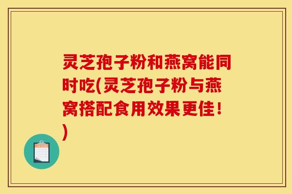 灵芝孢子粉和燕窝能同时吃(灵芝孢子粉与燕窝搭配食用效果更佳!)