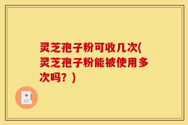 灵芝孢子粉可收几次(灵芝孢子粉能被使用多次吗?)