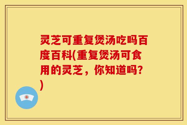 灵芝可重复煲汤吃吗百度百科(重复煲汤可食用的灵芝,你知道吗?)