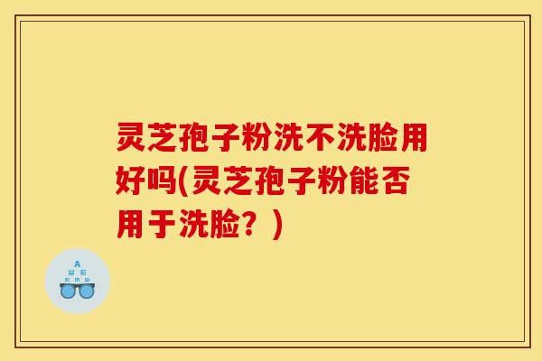 灵芝孢子粉洗不洗脸用好吗(灵芝孢子粉能否用于洗脸？)