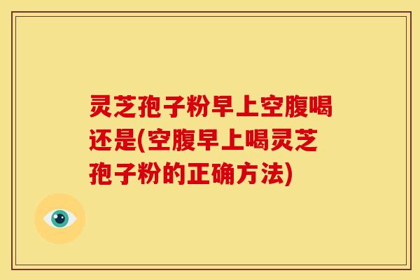 灵芝孢子粉早上空腹喝还是(空腹早上喝灵芝孢子粉的正确方法)