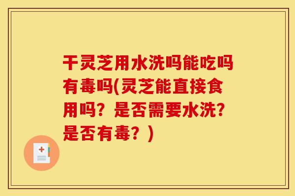 干灵芝用水洗吗能吃吗有毒吗(灵芝能直接食用吗?是否需要水洗?是否有毒?)