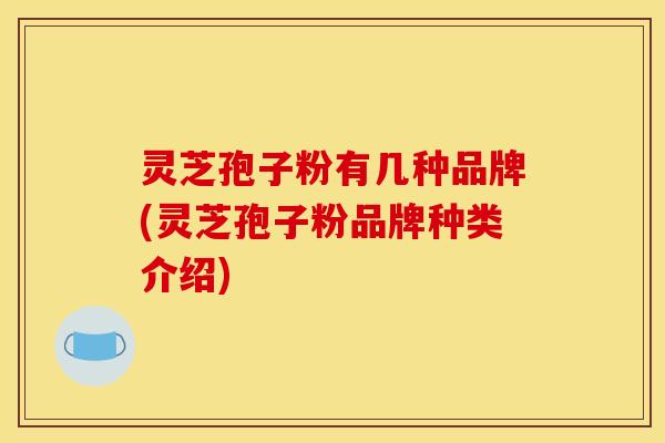 灵芝孢子粉有几种品牌(灵芝孢子粉品牌种类介绍)