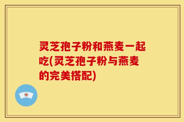 灵芝孢子粉和燕麦一起吃(灵芝孢子粉与燕麦的完美搭配)