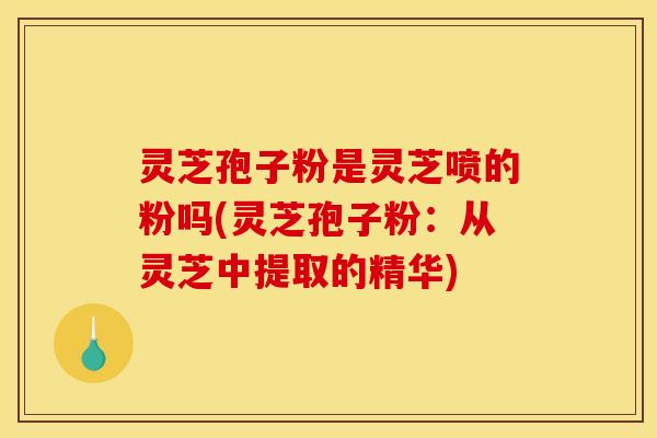 灵芝孢子粉是灵芝喷的粉吗(灵芝孢子粉:从灵芝中提取的精华)