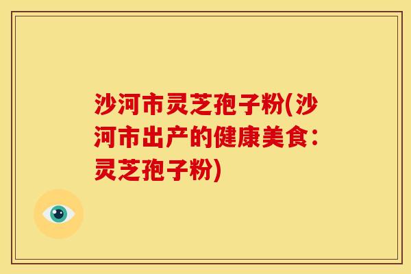 沙河市灵芝孢子粉(沙河市出产的健康美食:灵芝孢子粉)