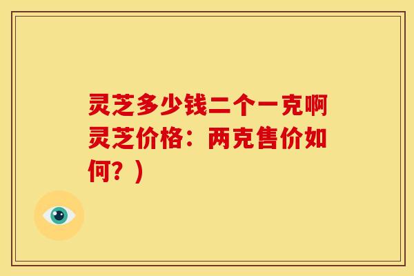 灵芝多少钱二个一克啊灵芝价格：两克售价如何？)