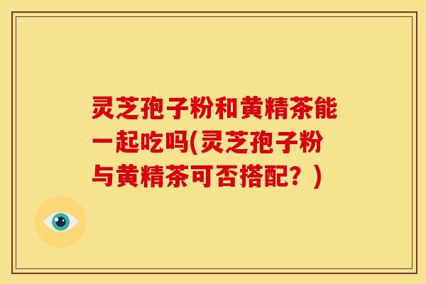 灵芝孢子粉和黄精茶能一起吃吗(灵芝孢子粉与黄精茶可否搭配?)