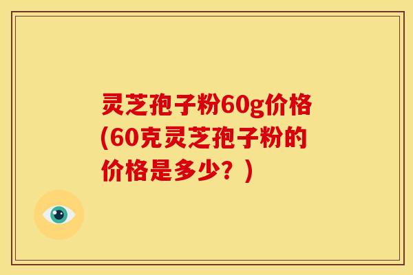 灵芝孢子粉60g价格(60克灵芝孢子粉的价格是多少？)
