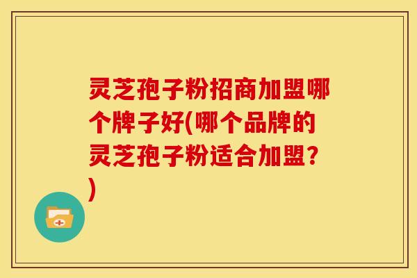 灵芝孢子粉招商加盟哪个牌子好(哪个品牌的灵芝孢子粉适合加盟?)