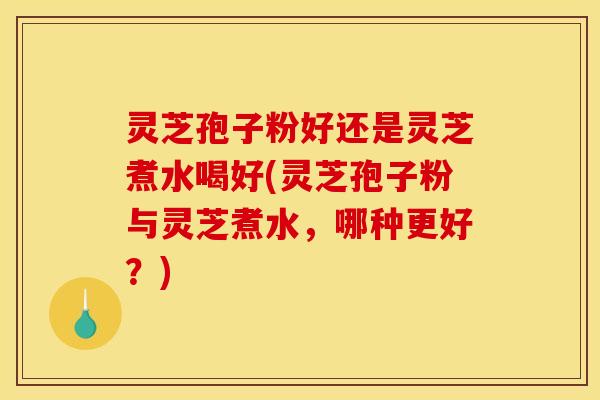 灵芝孢子粉好还是灵芝煮水喝好(灵芝孢子粉与灵芝煮水，哪种更好？)