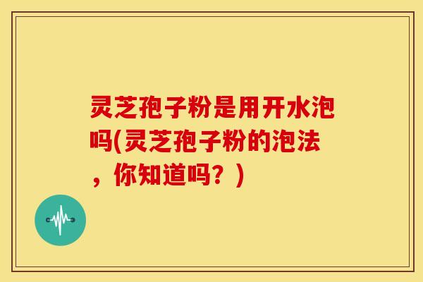 灵芝孢子粉是用开水泡吗(灵芝孢子粉的泡法,你知道吗?)