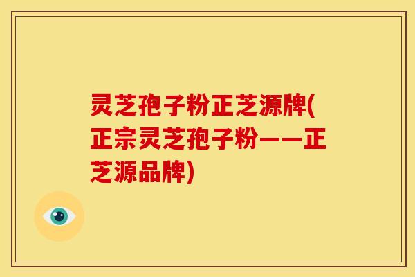 灵芝孢子粉正芝源牌(正宗灵芝孢子粉——正芝源品牌)