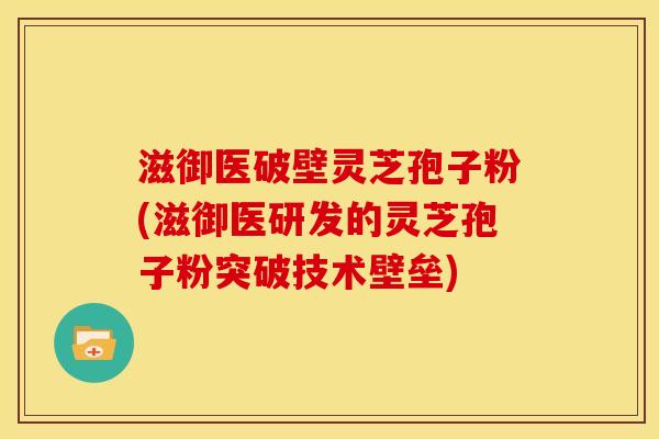 滋御医破壁灵芝孢子粉(滋御医研发的灵芝孢子粉突破技术壁垒)