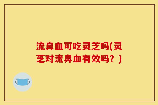 流鼻血可吃灵芝吗(灵芝对流鼻血有效吗?)