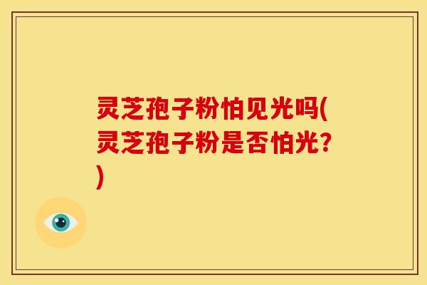 灵芝孢子粉怕见光吗(灵芝孢子粉是否怕光？)