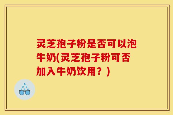 灵芝孢子粉是否可以泡牛奶(灵芝孢子粉可否加入牛奶饮用?)