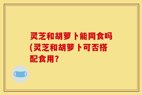 灵芝和胡萝卜能同食吗(灵芝和胡萝卜可否搭配食用?