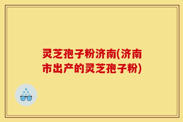 灵芝孢子粉济南(济南市出产的灵芝孢子粉)