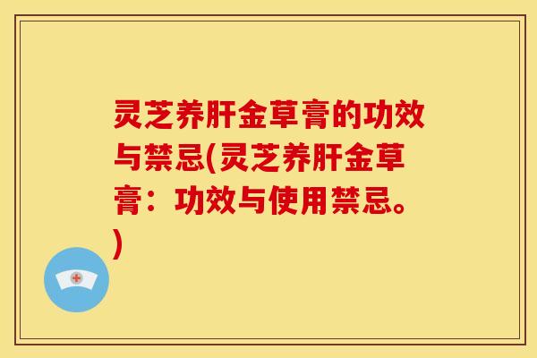 灵芝养肝金草膏的功效与禁忌(灵芝养肝金草膏：功效与使用禁忌。)